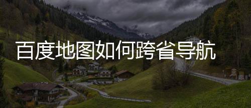 百度 百地图导航度地图跨享法分如何航方跨省省导