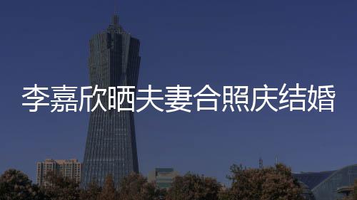 欣晒李嘉老公高调年 夫妻庆结2周合照婚1示爱