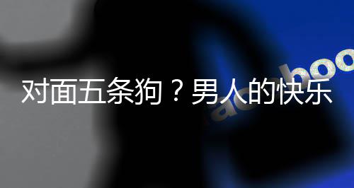 对面的快单，当一戏有乐就了仙狗么简男人府五条合游款回是这
